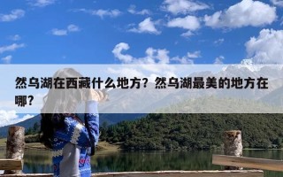 然乌湖在西藏什么地方？然乌湖最美的地方在哪?