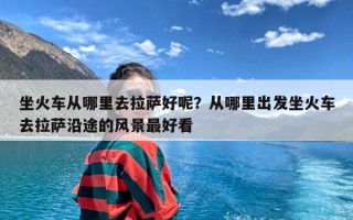 坐火车从哪里去拉萨好呢？从哪里出发坐火车去拉萨沿途的风景最好看