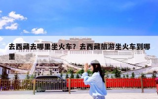 去西藏去哪里坐火车？去西藏旅游坐火车到哪里
