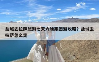 盐城去拉萨旅游七天六晚跟团游攻略？盐城去拉萨怎么走