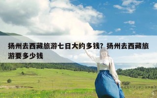 扬州去西藏旅游七日大约多钱？扬州去西藏旅游要多少钱
