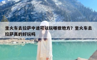 坐火车去拉萨中途可以玩哪些地方？坐火车去拉萨真的好玩吗