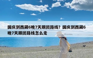 国庆到西藏6晚7天跟团路线？国庆到西藏6晚7天跟团路线怎么走