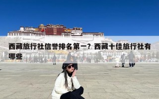 西藏旅行社信誉排名第一？西藏十佳旅行社有哪些
