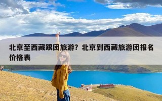 北京至西藏跟团旅游？北京到西藏旅游团报名价格表
