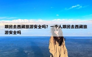跟团去西藏旅游安全吗？一个人跟团去西藏旅游安全吗