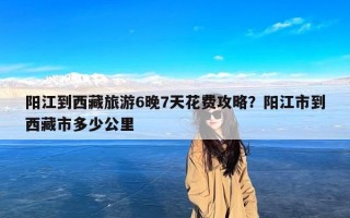 阳江到西藏旅游6晚7天花费攻略？阳江市到西藏市多少公里
