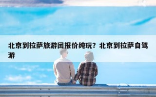 北京到拉萨旅游团报价纯玩？北京到拉萨自驾游