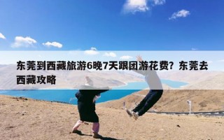 东莞到西藏旅游6晚7天跟团游花费？东莞去西藏攻略