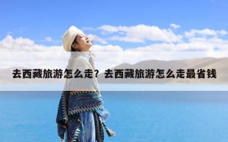 去西藏旅游怎么走？去西藏旅游怎么走最省钱
