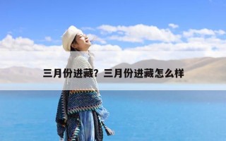 三月份进藏？三月份进藏怎么样