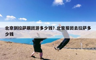 北京到拉萨跟团游多少钱？北京报团去拉萨多少钱