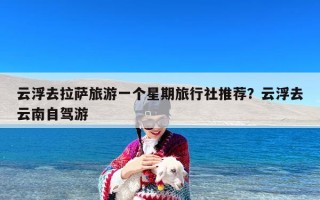 云浮去拉萨旅游一个星期旅行社推荐？云浮去云南自驾游