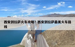 西安到拉萨火车攻略？西安到拉萨最美火车路线