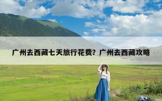 广州去西藏七天旅行花费？广州去西藏攻略