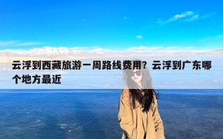 云浮到西藏旅游一周路线费用？云浮到广东哪个地方最近