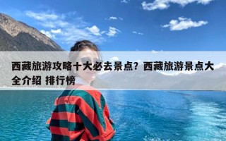 西藏旅游攻略十大必去景点？西藏旅游景点大全介绍 排行榜