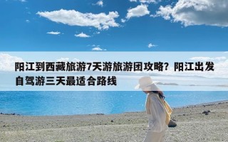 阳江到西藏旅游7天游旅游团攻略？阳江出发自驾游三天最适合路线