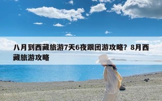 八月到西藏旅游7天6夜跟团游攻略？8月西藏旅游攻略