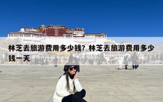 林芝去旅游费用多少钱？林芝去旅游费用多少钱一天