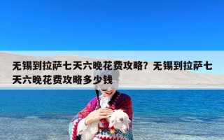 无锡到拉萨七天六晚花费攻略？无锡到拉萨七天六晚花费攻略多少钱