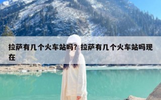拉萨有几个火车站吗？拉萨有几个火车站吗现在