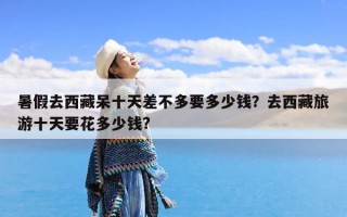 暑假去西藏呆十天差不多要多少钱？去西藏旅游十天要花多少钱?