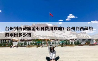 台州到西藏旅游七日费用攻略？台州到西藏旅游跟团多少钱