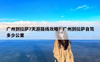 广州到拉萨7天游路线攻略？广州到拉萨自驾多少公里