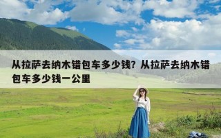 从拉萨去纳木错包车多少钱？从拉萨去纳木错包车多少钱一公里