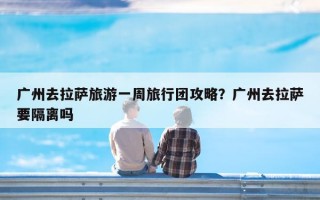 广州去拉萨旅游一周旅行团攻略？广州去拉萨要隔离吗
