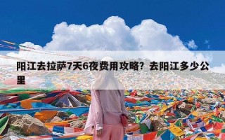 阳江去拉萨7天6夜费用攻略？去阳江多少公里