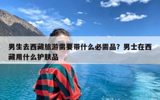 男生去西藏旅游需要带什么必需品？男士在西藏用什么护肤品