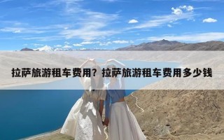 拉萨旅游租车费用？拉萨旅游租车费用多少钱