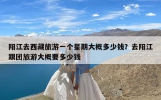 阳江去西藏旅游一个星期大概多少钱？去阳江跟团旅游大概要多少钱
