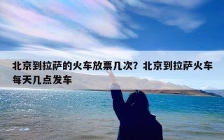 北京到拉萨的火车放票几次？北京到拉萨火车每天几点发车