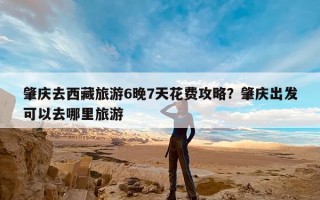 肇庆去西藏旅游6晚7天花费攻略？肇庆出发可以去哪里旅游