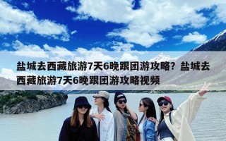盐城去西藏旅游7天6晚跟团游攻略？盐城去西藏旅游7天6晚跟团游攻略视频