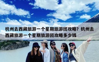 杭州去西藏旅游一个星期旅游团攻略？杭州去西藏旅游一个星期旅游团攻略多少钱