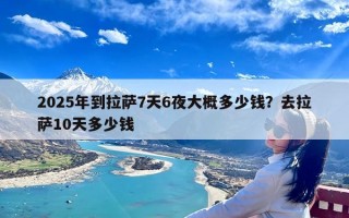2025年到拉萨7天6夜大概多少钱？去拉萨10天多少钱