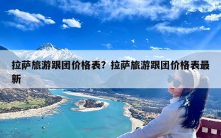 拉萨旅游跟团价格表？拉萨旅游跟团价格表最新