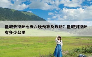 盐城去拉萨七天六晚预算及攻略？盐城到拉萨有多少公里