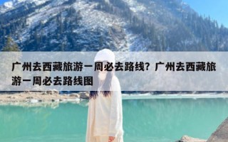 广州去西藏旅游一周必去路线？广州去西藏旅游一周必去路线图