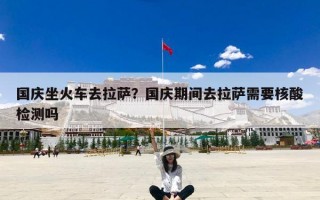 国庆坐火车去拉萨？国庆期间去拉萨需要核酸检测吗
