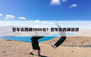 包车去西藏5000元？包车去西藏旅游
