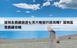深圳去西藏旅游七天六晚旅行团攻略？深圳出发西藏攻略
