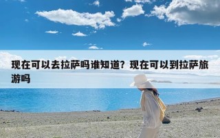 现在可以去拉萨吗谁知道？现在可以到拉萨旅游吗