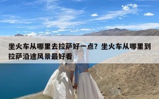 坐火车从哪里去拉萨好一点？坐火车从哪里到拉萨沿途风景最好看