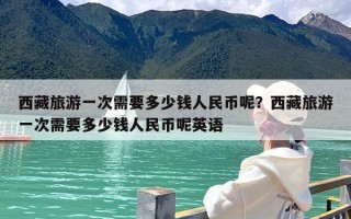 西藏旅游一次需要多少钱人民币呢？西藏旅游一次需要多少钱人民币呢英语