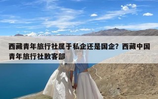西藏青年旅行社属于私企还是国企？西藏中国青年旅行社散客部